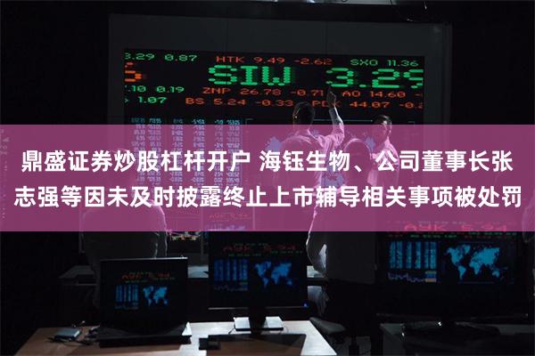 鼎盛证券炒股杠杆开户 海钰生物、公司董事长张志强等因未及时披露终止上市辅导相关事项被处罚