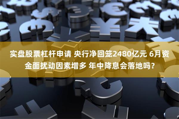 实盘股票杠杆申请 央行净回笼2480亿元 6月资金面扰动因素增多 年中降息会落地吗？