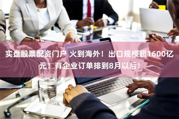 实盘股票配资门户 火到海外！出口规模超1600亿元！有企业订单排到8月以后！