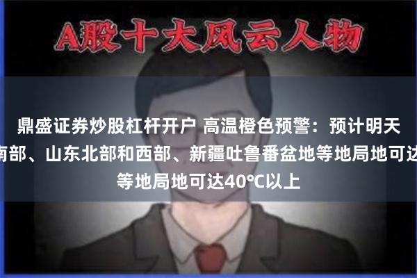鼎盛证券炒股杠杆开户 高温橙色预警：预计明天白天河北南部、山东北部和西部、新疆吐鲁番盆地等地局地可达40℃以上