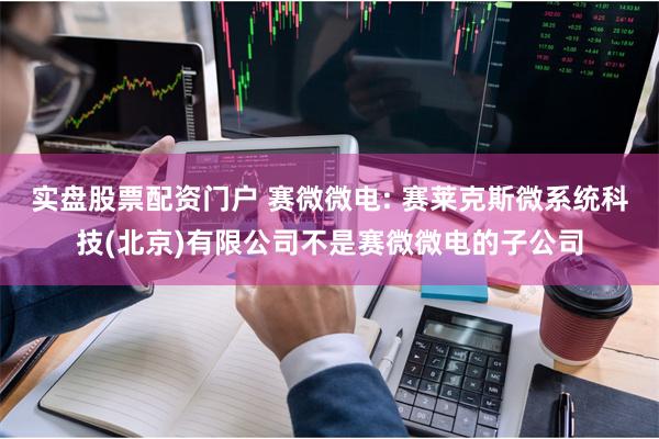 实盘股票配资门户 赛微微电: 赛莱克斯微系统科技(北京)有限公司不是赛微微电的子公司