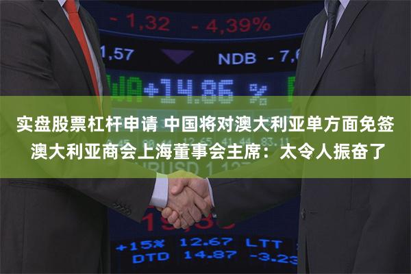 实盘股票杠杆申请 中国将对澳大利亚单方面免签 澳大利亚商会上海董事会主席：太令人振奋了