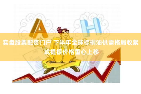 实盘股票配资门户 下半年全球棕榈油供需格局收紧 或提振价格重心上移