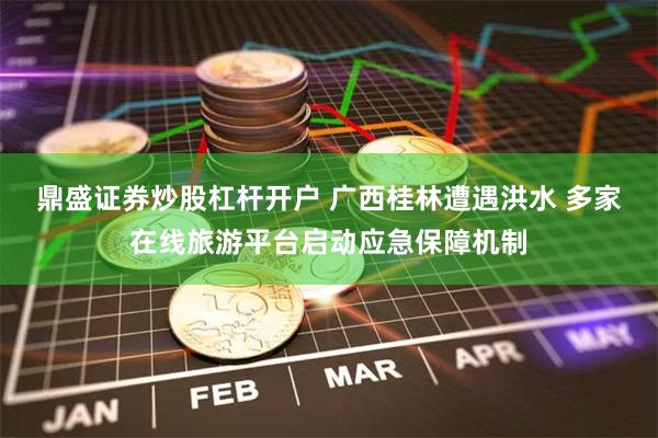 鼎盛证券炒股杠杆开户 广西桂林遭遇洪水 多家在线旅游平台启动应急保障机制
