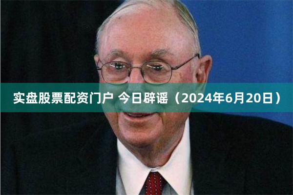 实盘股票配资门户 今日辟谣（2024年6月20日）