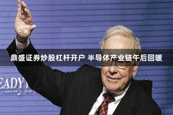鼎盛证券炒股杠杆开户 半导体产业链午后回暖