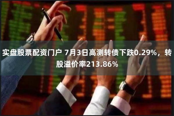 实盘股票配资门户 7月3日高测转债下跌0.29%，转股溢价率213.86%