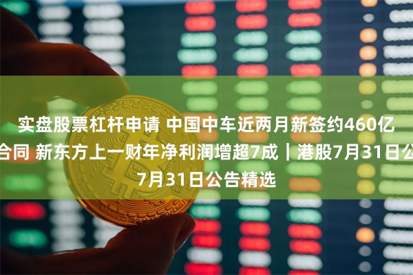 实盘股票杠杆申请 中国中车近两月新签约460亿元项目合同 新东方上一财年净利润增超7成｜港股7月31日公告精选