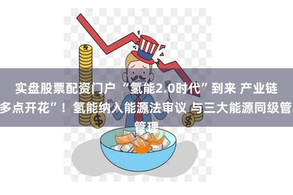 实盘股票配资门户 “氢能2.0时代”到来 产业链“多点开花”！氢能纳入能源法审议 与三大能源同级管理