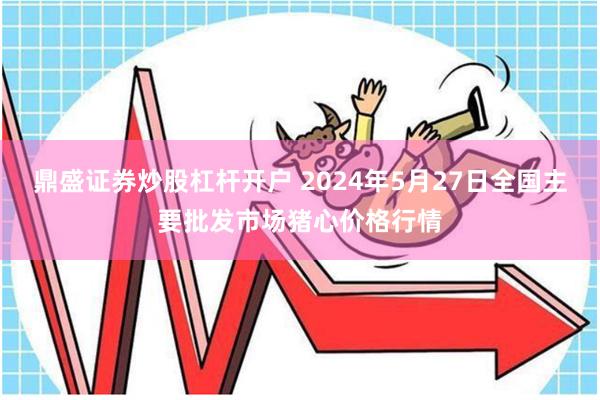 鼎盛证券炒股杠杆开户 2024年5月27日全国主要批发市场猪心价格行情