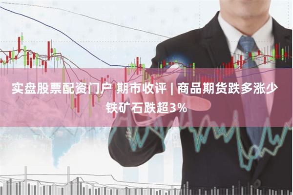 实盘股票配资门户 期市收评 | 商品期货跌多涨少 铁矿石跌超3%