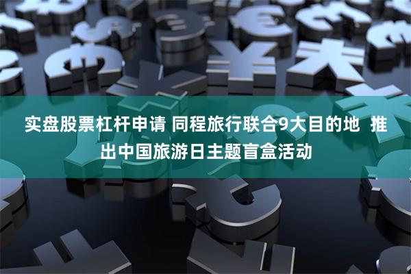 实盘股票杠杆申请 同程旅行联合9大目的地  推出中国旅游日主题盲盒活动