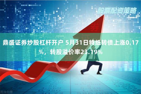鼎盛证券炒股杠杆开户 5月31日特纸转债上涨0.17%，转股溢价率23.19%