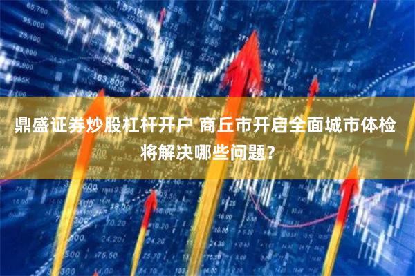 鼎盛证券炒股杠杆开户 商丘市开启全面城市体检 将解决哪些问题？