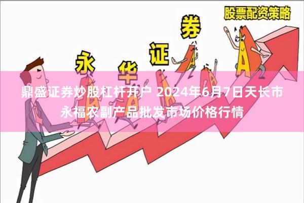 鼎盛证券炒股杠杆开户 2024年6月7日天长市永福农副产品批发市场价格行情