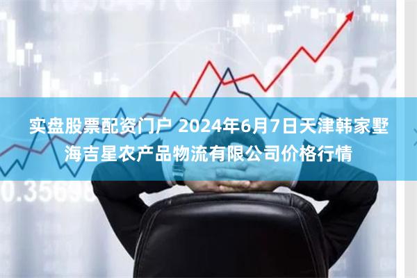 实盘股票配资门户 2024年6月7日天津韩家墅海吉星农产品物流有限公司价格行情