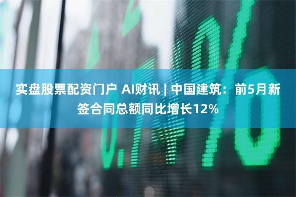 实盘股票配资门户 AI财讯 | 中国建筑：前5月新签合同总额同比增长12%