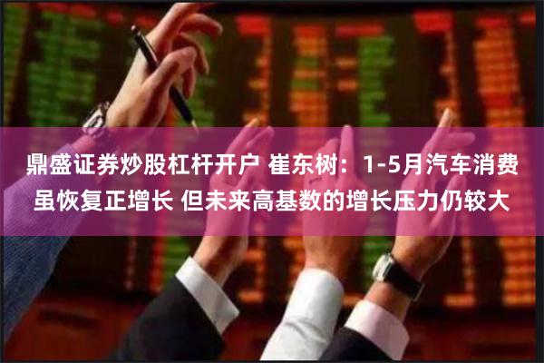鼎盛证券炒股杠杆开户 崔东树：1-5月汽车消费虽恢复正增长 但未来高基数的增长压力仍较大