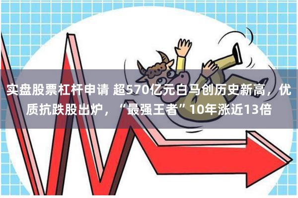 实盘股票杠杆申请 超570亿元白马创历史新高，优质抗跌股出炉，“最强王者”10年涨近13倍