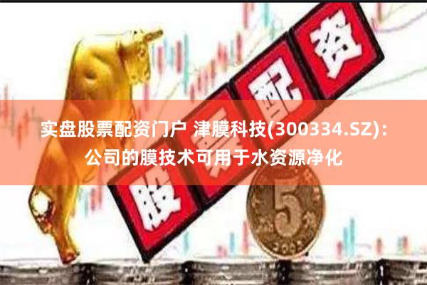 实盘股票配资门户 津膜科技(300334.SZ)：公司的膜技术可用于水资源净化