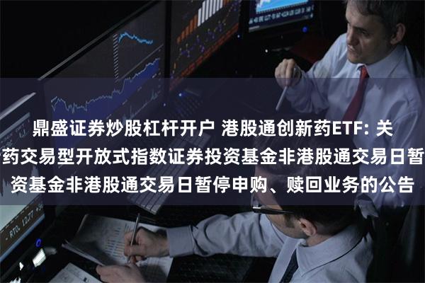 鼎盛证券炒股杠杆开户 港股通创新药ETF: 关于汇添富国证港股通创新药交易型开放式指数证券投资基金非港股通交易日暂停申购、赎回业务的公告