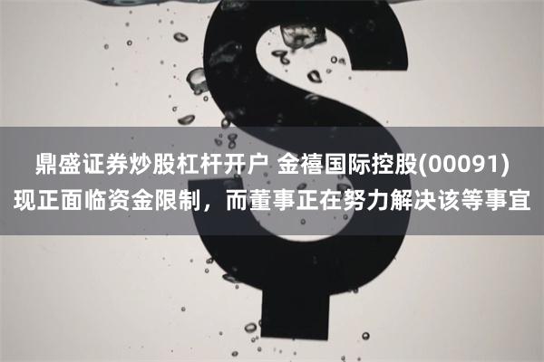 鼎盛证券炒股杠杆开户 金禧国际控股(00091)现正面临资金限制，而董事正在努力解决该等事宜