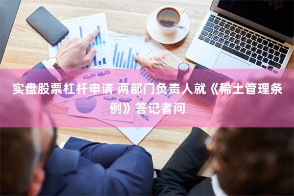 实盘股票杠杆申请 两部门负责人就《稀土管理条例》答记者问