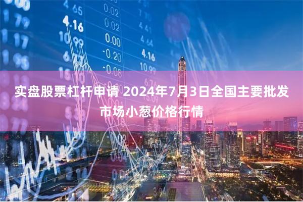 实盘股票杠杆申请 2024年7月3日全国主要批发市场小葱价格行情