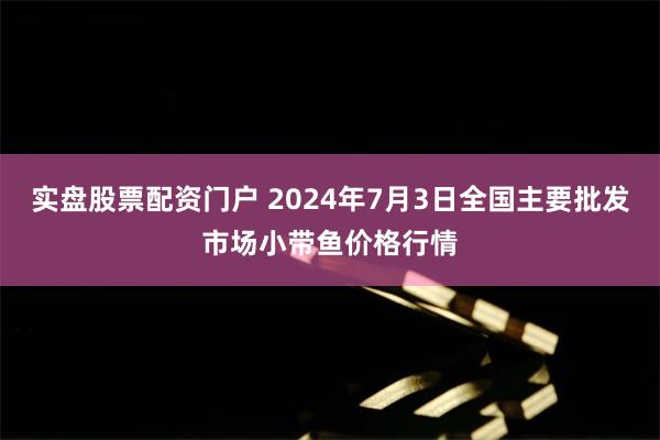 实盘股票配资门户 2024年7月3日全国主要批发市场小带鱼价格行情