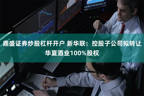 鼎盛证券炒股杠杆开户 新华联：控股子公司拟转让华夏酒业100%股权