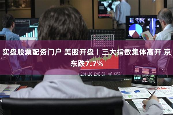 实盘股票配资门户 美股开盘丨三大指数集体高开 京东跌7.7%
