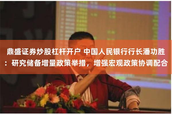 鼎盛证券炒股杠杆开户 中国人民银行行长潘功胜：研究储备增量政策举措，增强宏观政策协调配合