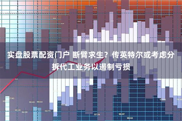 实盘股票配资门户 断臂求生？传英特尔或考虑分拆代工业务以遏制亏损