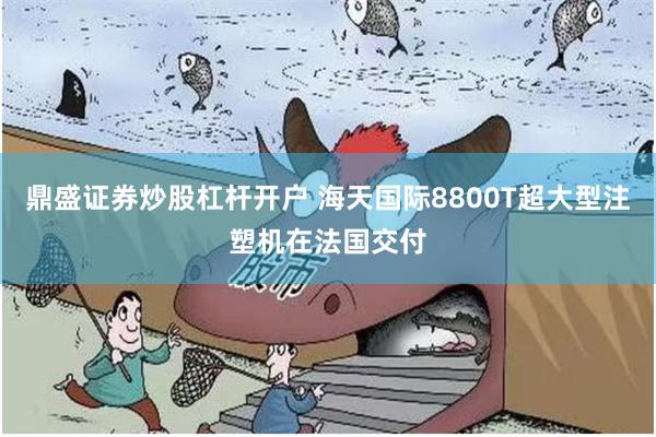 鼎盛证券炒股杠杆开户 海天国际8800T超大型注塑机在法国交付