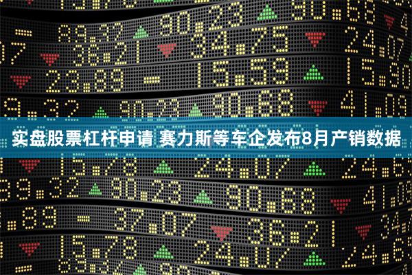 实盘股票杠杆申请 赛力斯等车企发布8月产销数据