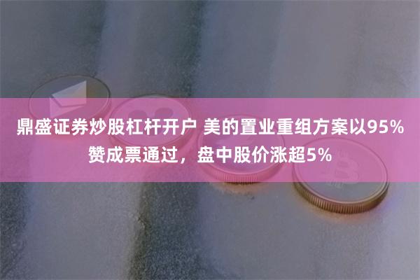 鼎盛证券炒股杠杆开户 美的置业重组方案以95%赞成票通过，盘中股价涨超5%