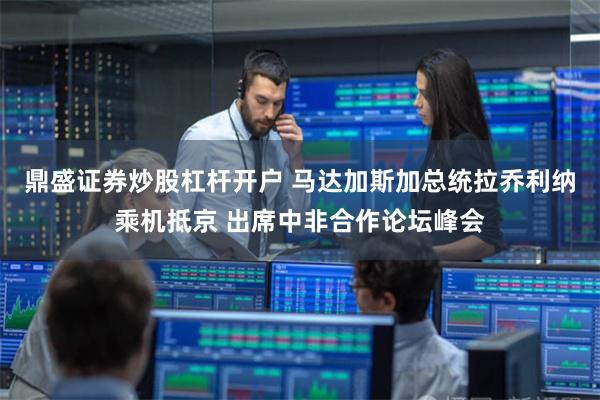 鼎盛证券炒股杠杆开户 马达加斯加总统拉乔利纳乘机抵京 出席中非合作论坛峰会