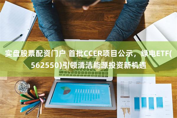 实盘股票配资门户 首批CCER项目公示，绿电ETF(562550)引领清洁能源投资新机遇