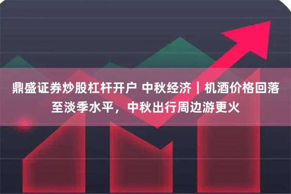 鼎盛证券炒股杠杆开户 中秋经济｜机酒价格回落至淡季水平，中秋出行周边游更火