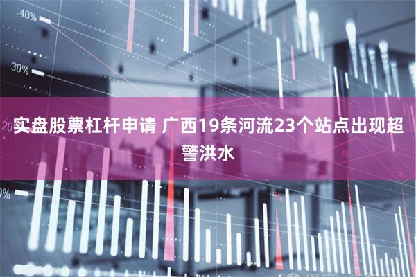 实盘股票杠杆申请 广西19条河流23个站点出现超警洪水