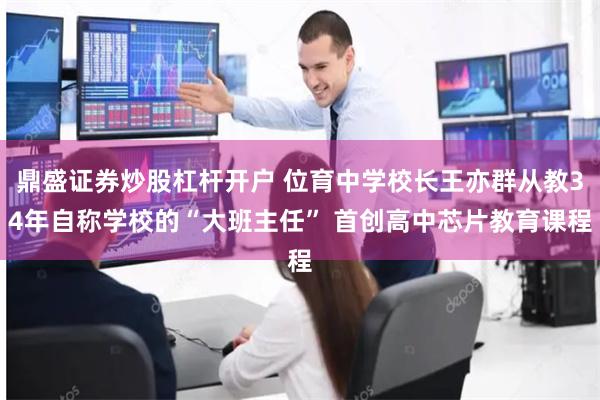 鼎盛证券炒股杠杆开户 位育中学校长王亦群从教34年自称学校的“大班主任” 首创高中芯片教育课程