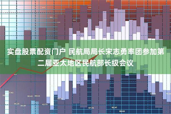 实盘股票配资门户 民航局局长宋志勇率团参加第二届亚太地区民航部长级会议
