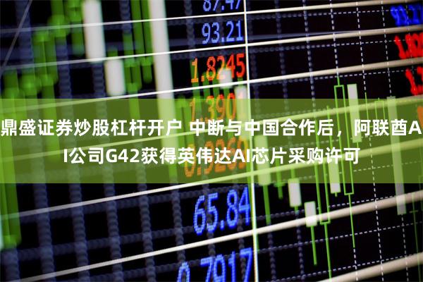 鼎盛证券炒股杠杆开户 中断与中国合作后，阿联酋AI公司G42获得英伟达AI芯片采购许可