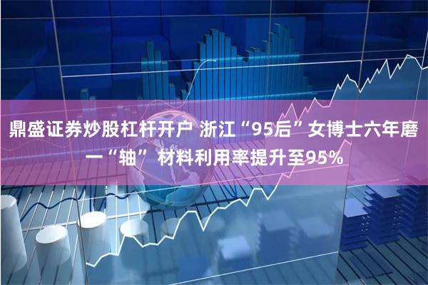 鼎盛证券炒股杠杆开户 浙江“95后”女博士六年磨一“轴” 材料利用率提升至95%