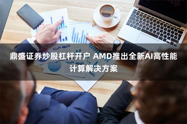 鼎盛证券炒股杠杆开户 AMD推出全新AI高性能计算解决方案