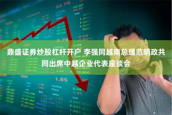 鼎盛证券炒股杠杆开户 李强同越南总理范明政共同出席中越企业代表座谈会