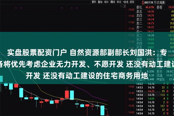 实盘股票配资门户 自然资源部副部长刘国洪：专项债用于土地储备将优先考虑企业无力开发、不愿开发 还没有动工建设的住宅商务用地