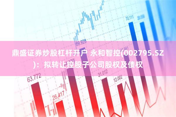 鼎盛证券炒股杠杆开户 永和智控(002795.SZ)：拟转让控股子公司股权及债权