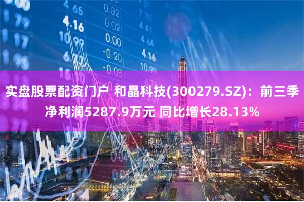 实盘股票配资门户 和晶科技(300279.SZ)：前三季净利润5287.9万元 同比增长28.13%