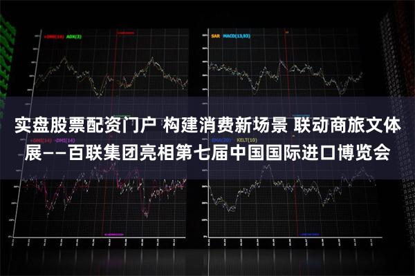 实盘股票配资门户 构建消费新场景 联动商旅文体展——百联集团亮相第七届中国国际进口博览会